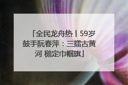 全民龙舟热丨59岁鼓手阮春萍：三擂古黄河 槌定巾帼旗